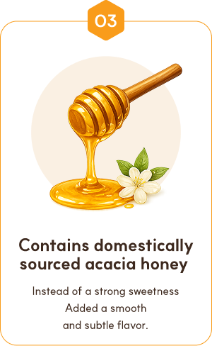 03. Domestic acacia honey added — soft, subtle flavor instead of sharp sweetness.