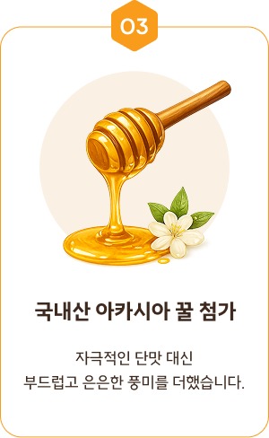 03. 국내산 아카시아 꿀 첨가 — 자극적인 단맛 대신 부드럽고 은은한 풍미를 더했습니다.